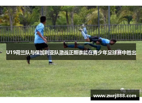 U19荷兰队与保加利亚队激战正酣谁能在青少年足球赛中胜出