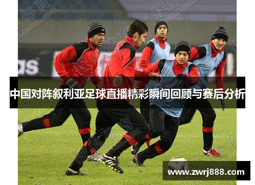 中国对阵叙利亚足球直播精彩瞬间回顾与赛后分析