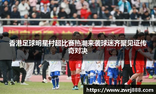香港足球明星村超比赛热潮来袭球迷齐聚见证传奇对决